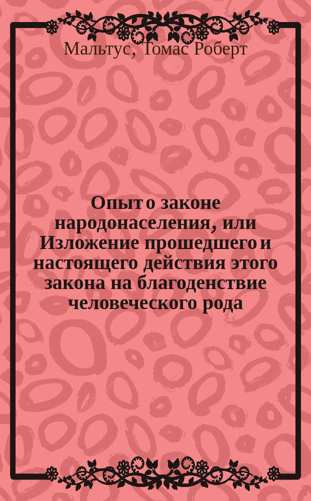 Опыт о законе народонаселения, или Изложение прошедшего и настоящего действия этого закона на благоденствие человеческого рода, с приложением нескольких исследований о надежде на отстранение или смягчение причиняемого им зла : С примеч. и со ст. пер.: Жизнь и труды Мальтуса. Т. 1-2