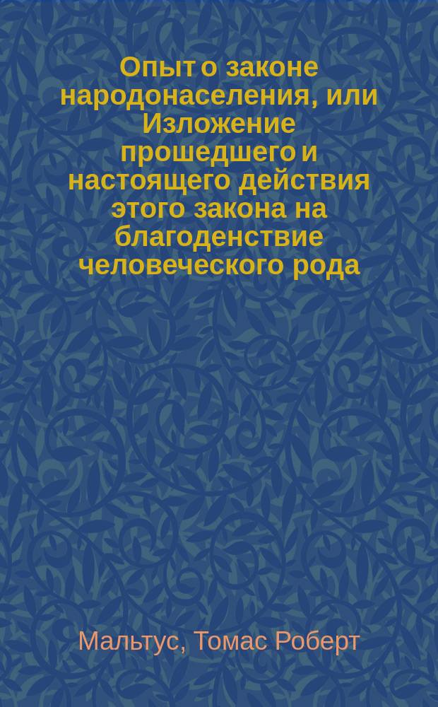 Опыт о законе народонаселения, или Изложение прошедшего и настоящего действия этого закона на благоденствие человеческого рода, с приложением нескольких исследований о надежде на отстранение или смягчение причиняемого им зла : С примеч. и со ст. пер.: Жизнь и труды Мальтуса. Т. 1-2 : С портр. авт