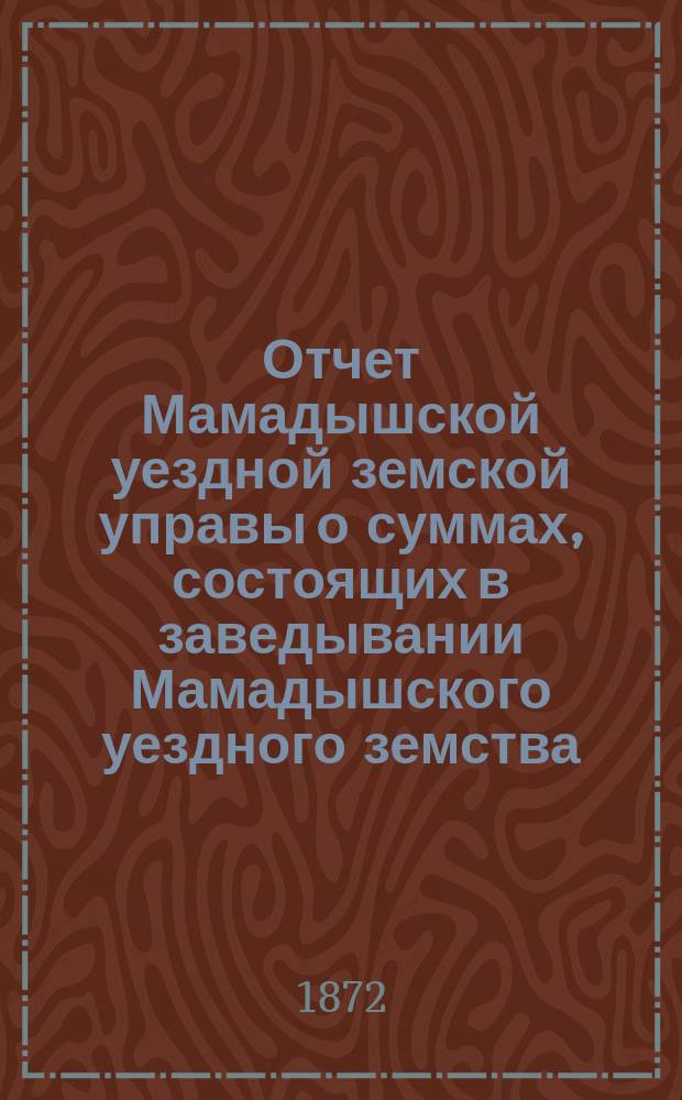 Отчет Мамадышской уездной земской управы о суммах, состоящих в заведывании Мамадышского уездного земства... с 1-го января 1871 по 1 января 1872 года