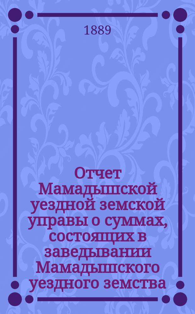 Отчет Мамадышской уездной земской управы о суммах, состоящих в заведывании Мамадышского уездного земства... за 1888 год и с 1-го января по 1-е июля 1889 года
