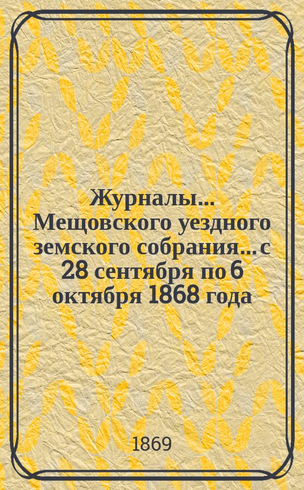 Журналы... Мещовского уездного земского собрания... с 28 сентября по 6 октября 1868 года : с 28 сентября по 6 октября 1868 года, со всеми приложениями к оным