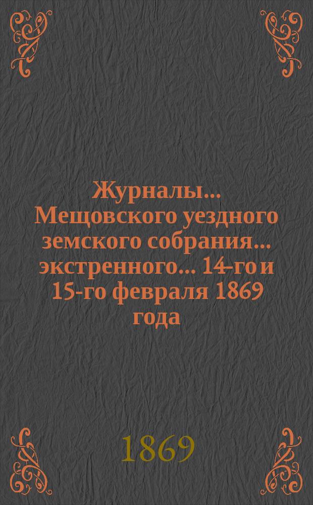 Журналы... Мещовского уездного земского собрания... экстренного... 14-го и 15-го февраля 1869 года