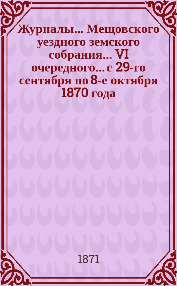 Журналы... Мещовского уездного земского собрания... VI очередного... с 29-го сентября по 8-е октября 1870 года : VI очередного... с 29-го сентября по 8-е октября 1870 года, со всеми приложениями к оным