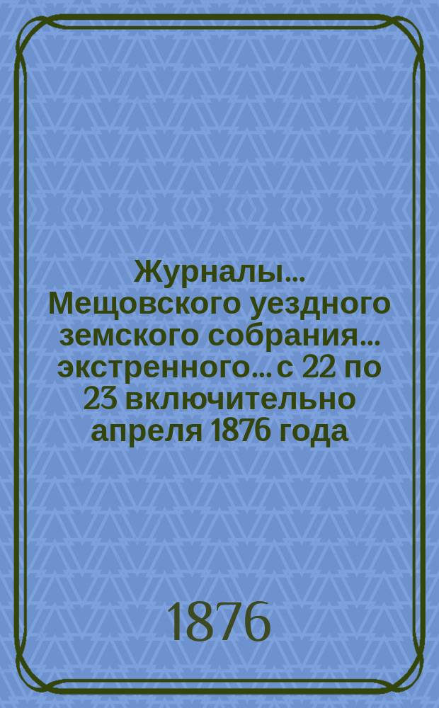 Журналы... Мещовского уездного земского собрания... экстренного... с 22 по 23 включительно апреля 1876 года