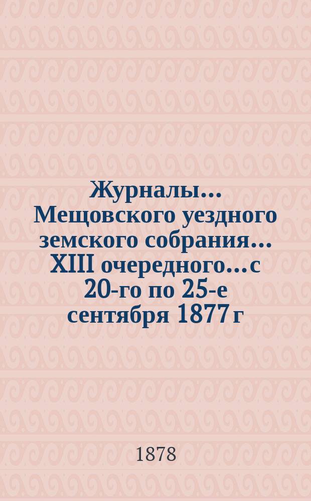 Журналы... Мещовского уездного земского собрания... XIII очередного... с 20-го по 25-е сентября 1877 г. ... : XIII очередного... с 20-го по 25-е сентября 1877 г., с приложениями, и чрезвычайного с 28-го по 30-е октября 1877 г.