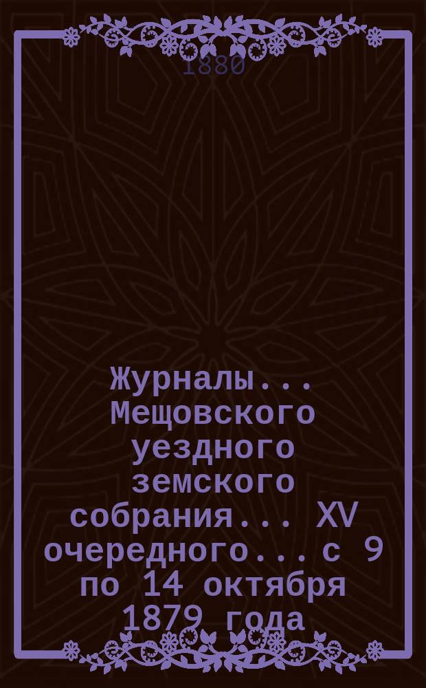 Журналы... Мещовского уездного земского собрания... XV очередного... с 9 по 14 октября 1879 года