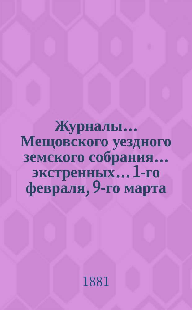 Журналы... Мещовского уездного земского собрания... экстренных... 1-го февраля, 9-го марта, 3-го мая 1881 года