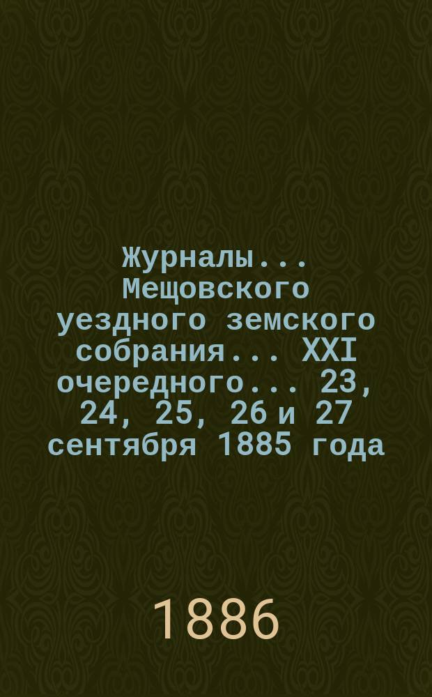 Журналы... Мещовского уездного земского собрания... XXI очередного... 23, 24, 25, 26 и 27 сентября 1885 года