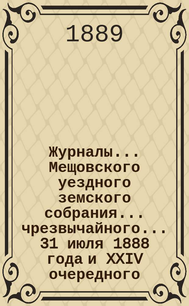 Журналы... Мещовского уездного земского собрания... чрезвычайного... 31 июля 1888 года и XXIV очередного... 23, 24, 25, 26 и 27 сентября 1888 года