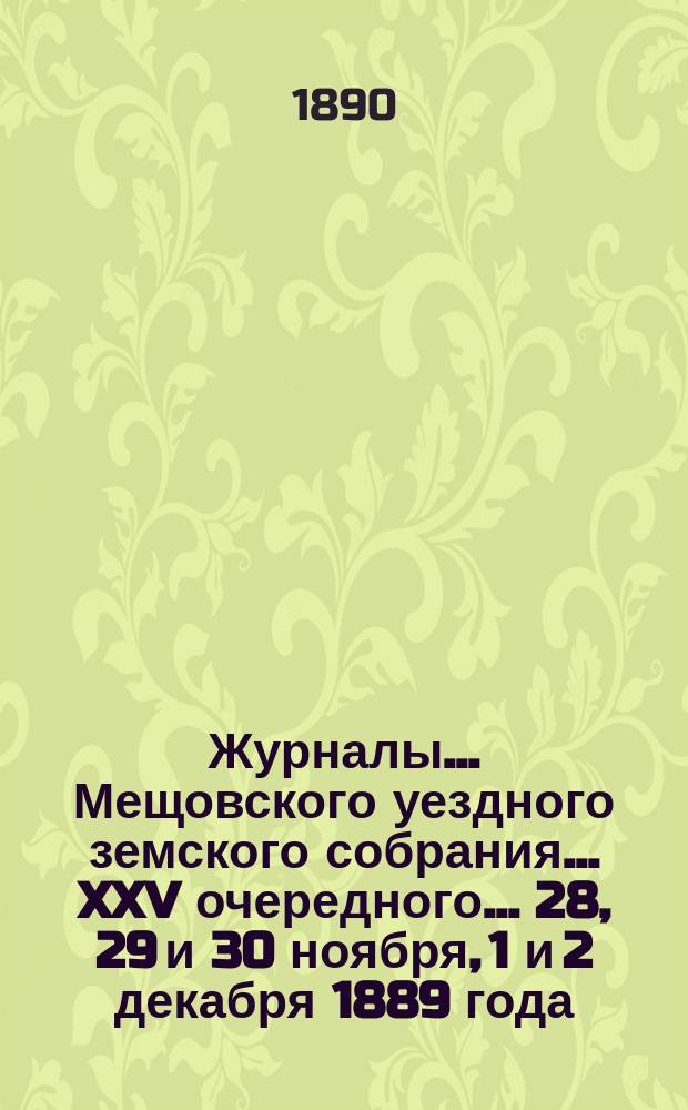 Журналы... Мещовского уездного земского собрания... XXV очередного... 28, 29 и 30 ноября, 1 и 2 декабря 1889 года