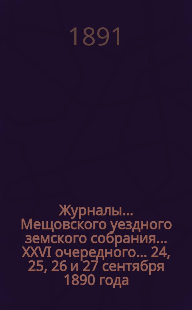 Журналы... Мещовского уездного земского собрания... XXVI очередного... 24, 25, 26 и 27 сентября 1890 года : XXVI очередного... 24, 25, 26 и 27 сентября 1890 года, с приложениями к ним