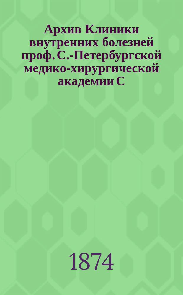 Архив Клиники внутренних болезней проф. С.-Петербургской медико-хирургической академии С.П. Боткина : (Прил. к Курсу клиники внутр. болезней). Т. 1-. Т. 5. Вып. 1 : За 1873 и 1874 г.