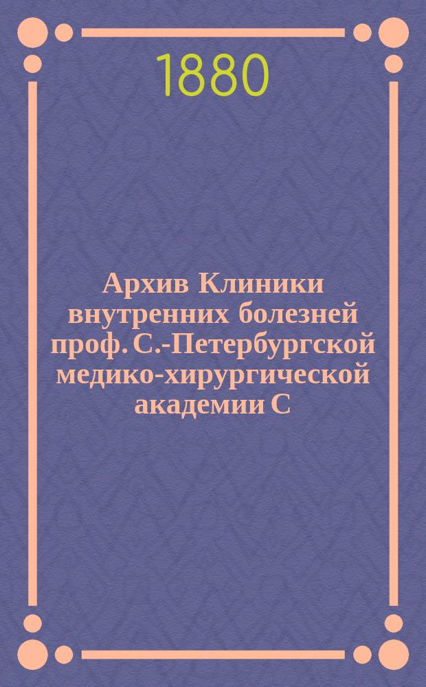 Архив Клиники внутренних болезней проф. С.-Петербургской медико-хирургической академии С.П. Боткина : (Прил. к Курсу клиники внутр. болезней). Т. 1-. Т. 6 : За 1879-1880 г.
