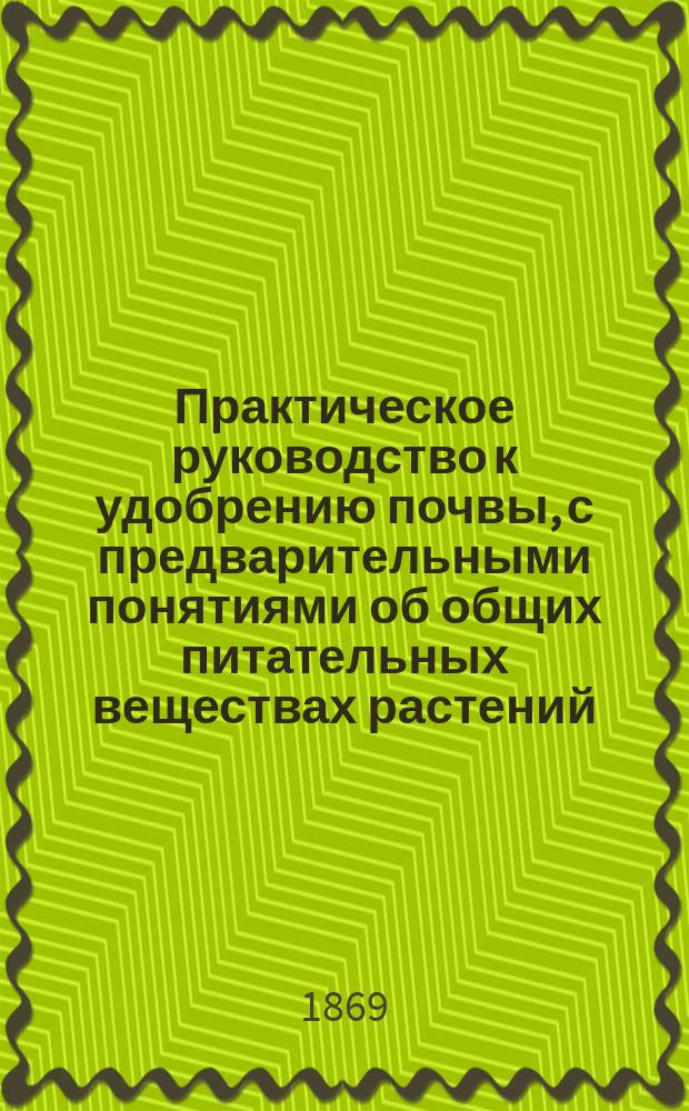 Практическое руководство к удобрению почвы, с предварительными понятиями об общих питательных веществах растений : Общепонят. руководство к земледел. химии