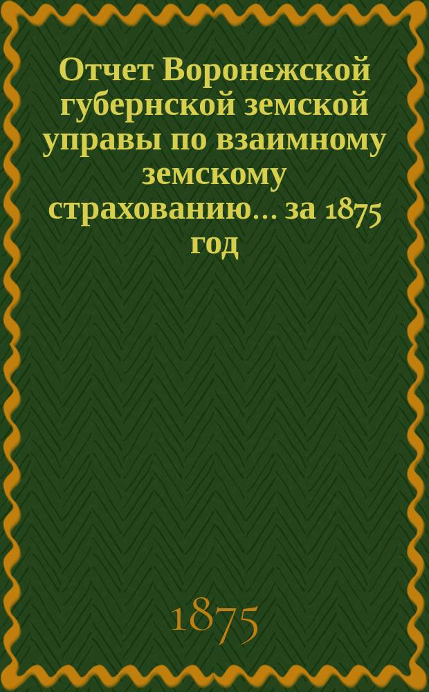 Отчет Воронежской губернской земской управы по взаимному земскому страхованию... ... за 1875 год