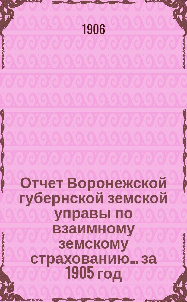 Отчет Воронежской губернской земской управы по взаимному земскому страхованию... ... за 1905 год : ... за 1905 год и ведомости об операциях добровольного страхования - строений и движимости за 1896-1905 гг.