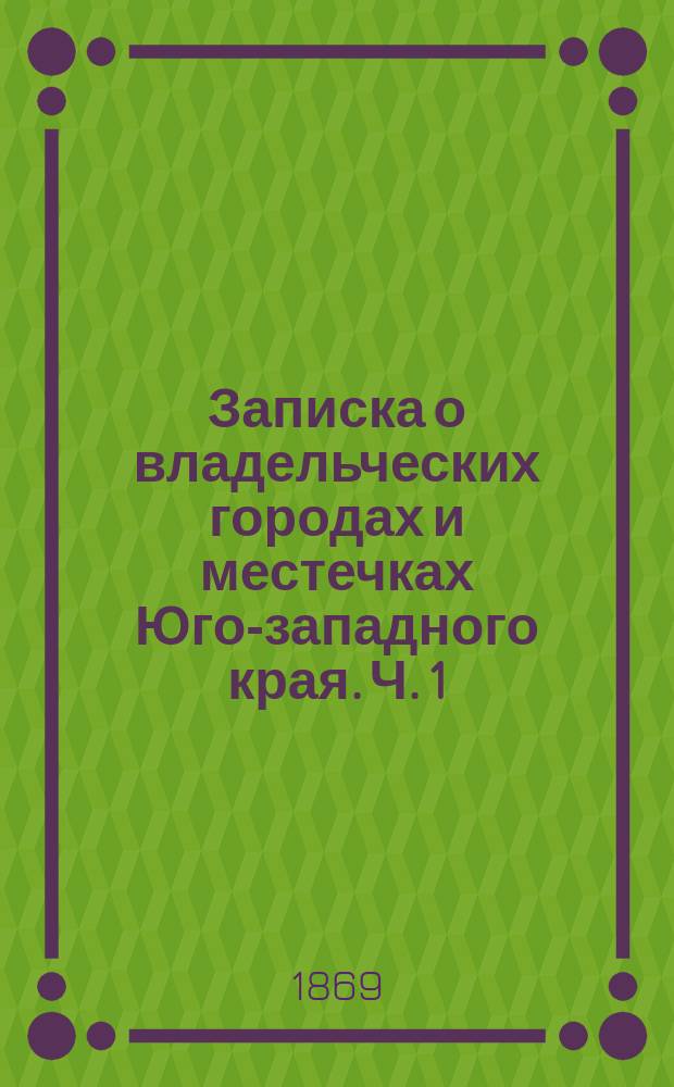 Записка о владельческих городах и местечках Юго-западного края. Ч. 1 : Исторические сведения