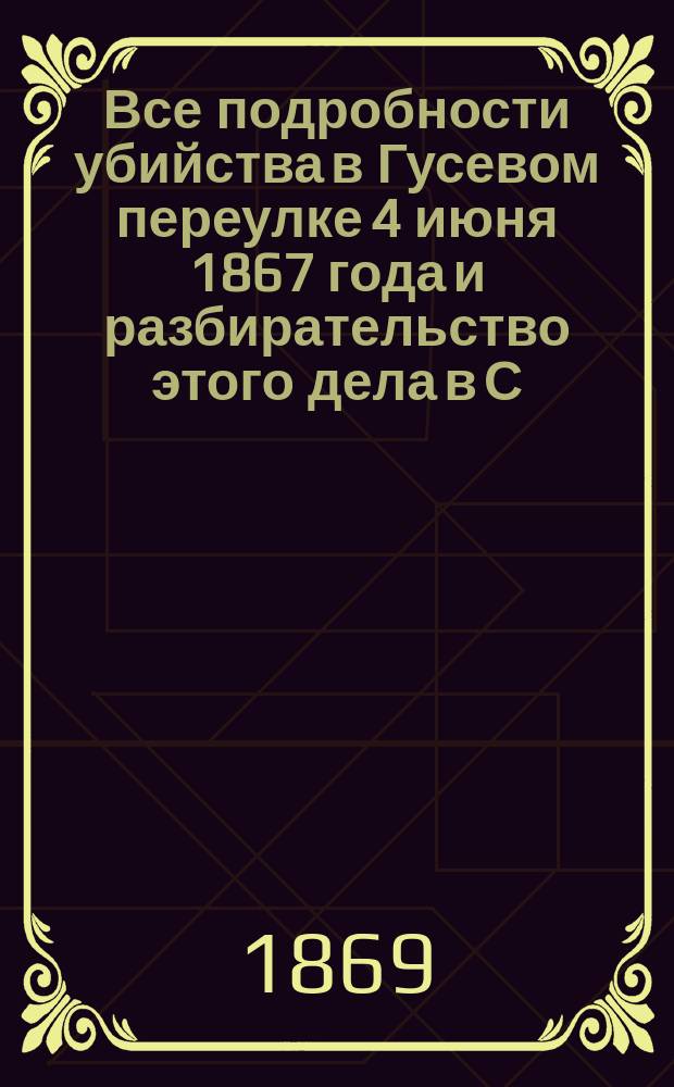 Все подробности убийства в Гусевом переулке 4 июня 1867 года и разбирательство этого дела в С. Петербургском окружном суде 22 января 1869 г. : (Подроб. стеногр. отчет)