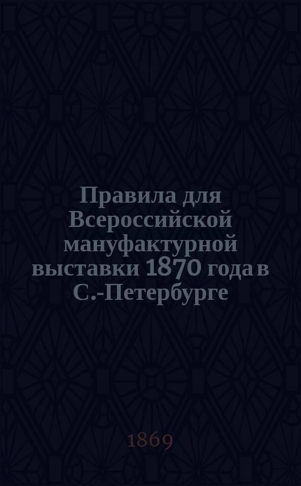 Правила для Всероссийской мануфактурной выставки 1870 года в С.-Петербурге : С прил. : Утв. 23 мая 1869 г