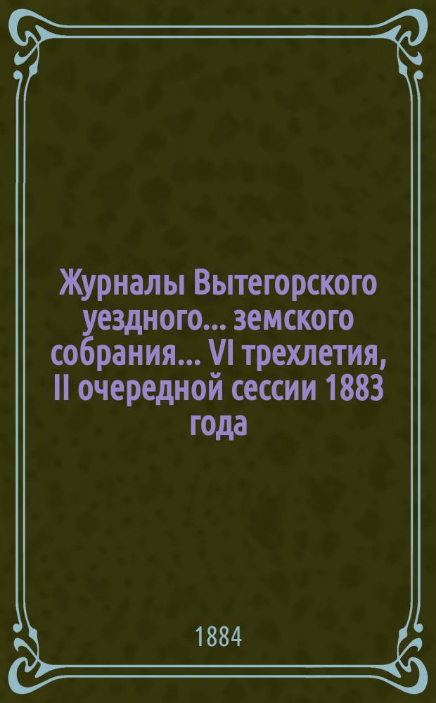 Журналы Вытегорского уездного... земского собрания... VI трехлетия, II очередной сессии 1883 года