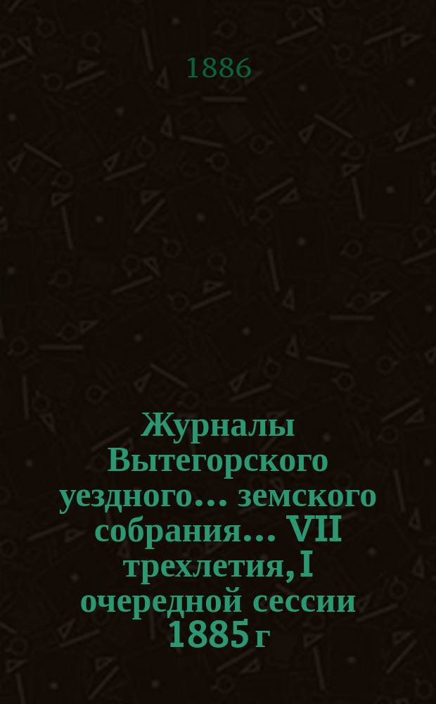 Журналы Вытегорского уездного... земского собрания... VII трехлетия, I очередной сессии 1885 г.