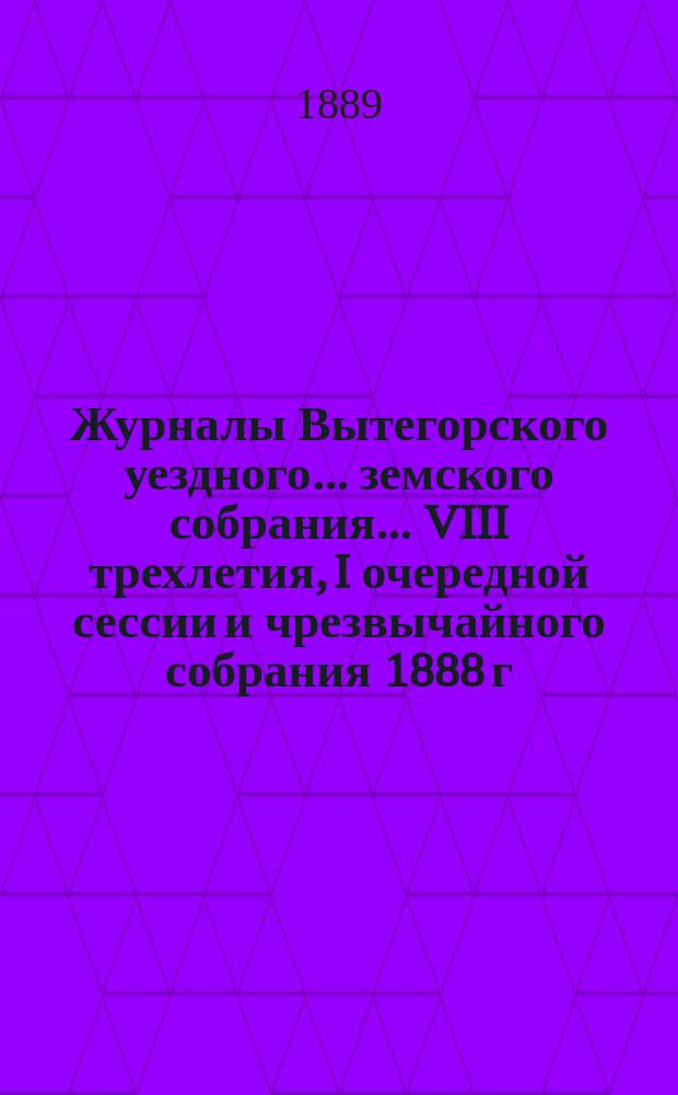 Журналы Вытегорского уездного... земского собрания... VIII трехлетия, I очередной сессии и чрезвычайного собрания 1888 г.