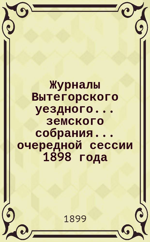 Журналы Вытегорского уездного... земского собрания... очередной сессии 1898 года : очередной сессии 1898 года и доклады Управы