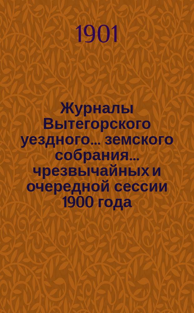 Журналы Вытегорского уездного... земского собрания... чрезвычайных и очередной сессии 1900 года : чрезвычайных и очередной сессии 1900 года и доклады Управы]