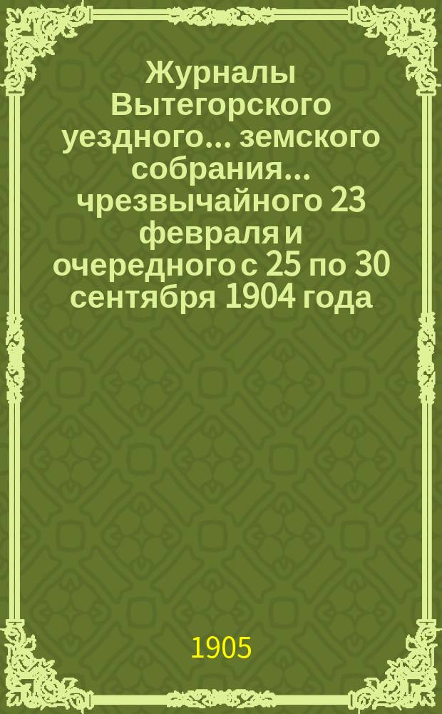 Журналы Вытегорского уездного... земского собрания... чрезвычайного 23 февраля и очередного с 25 по 30 сентября 1904 года