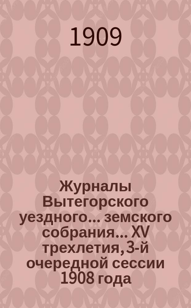 Журналы Вытегорского уездного... земского собрания... XV трехлетия, 3-й очередной сессии 1908 года : XV трехлетия, 3-й очередной сессии 1908 года и доклады Управы