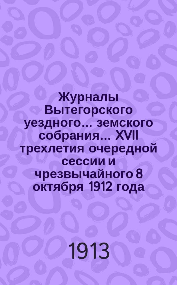 Журналы Вытегорского уездного... земского собрания... [XVII] трехлетия очередной сессии и чрезвычайного 8 октября 1912 года : [XVII] трехлетия очередной сессии и чрезвычайного 8 октября 1912 года и доклады Управы