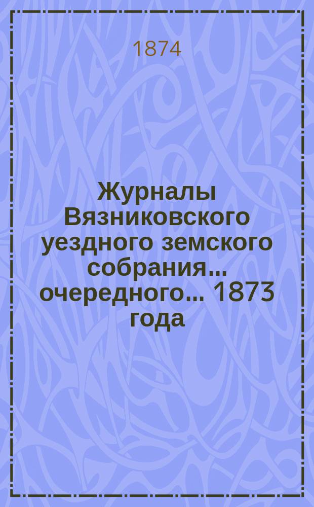 Журналы Вязниковского уездного земского собрания ... очередного ... 1873 года