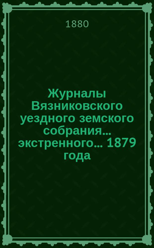 Журналы Вязниковского уездного земского собрания ... экстренного... 1879 года