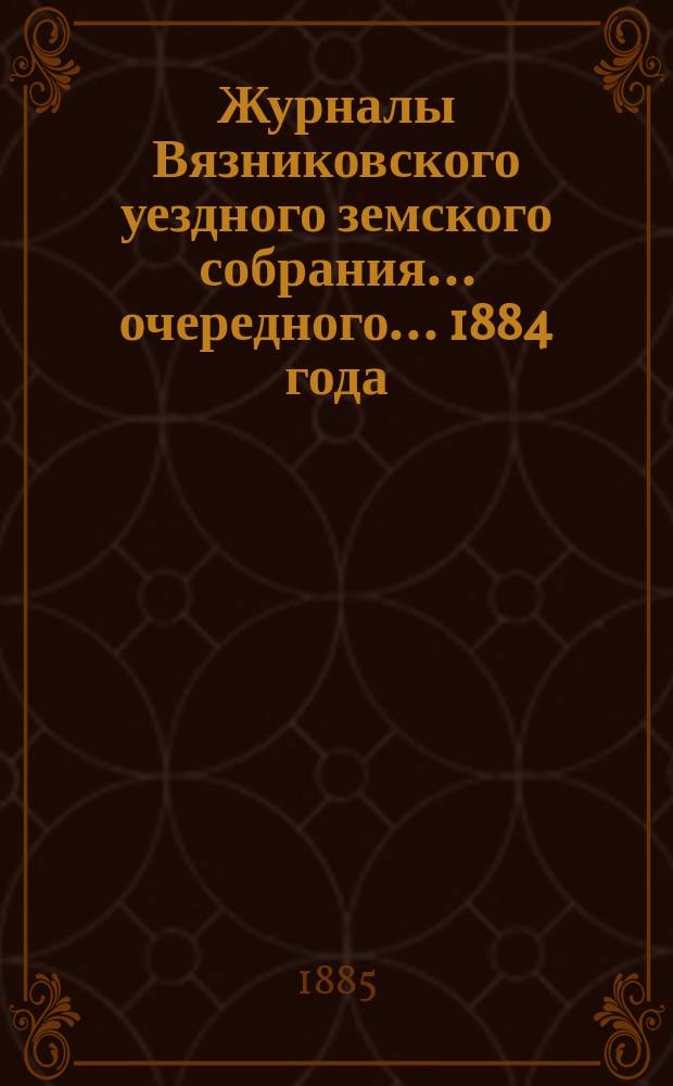 Журналы Вязниковского уездного земского собрания ... очередного... 1884 года