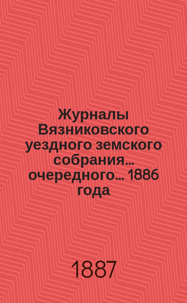 Журналы Вязниковского уездного земского собрания ... очередного... 1886 года