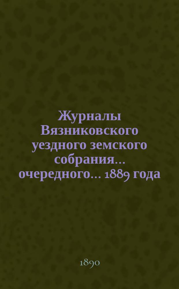 Журналы Вязниковского уездного земского собрания ... очередного... 1889 года