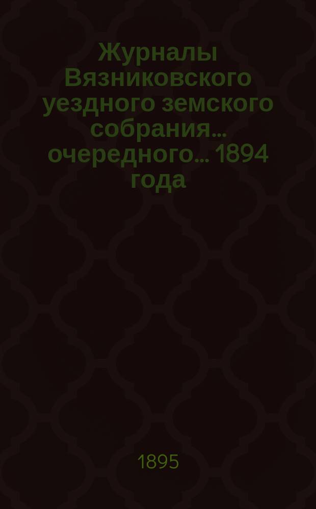 Журналы Вязниковского уездного земского собрания ... очередного... 1894 года