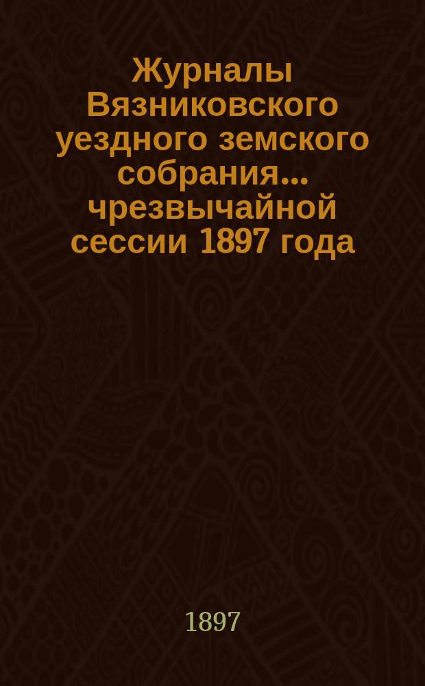 Журналы Вязниковского уездного земского собрания ... чрезвычайной сессии 1897 года