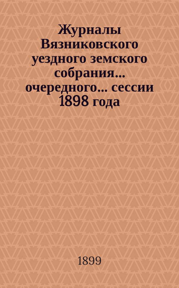 Журналы Вязниковского уездного земского собрания ... очередного... сессии 1898 года