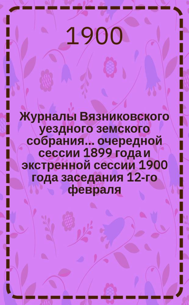 Журналы Вязниковского уездного земского собрания ... очередной сессии 1899 года и экстренной сессии 1900 года заседания 12-го февраля