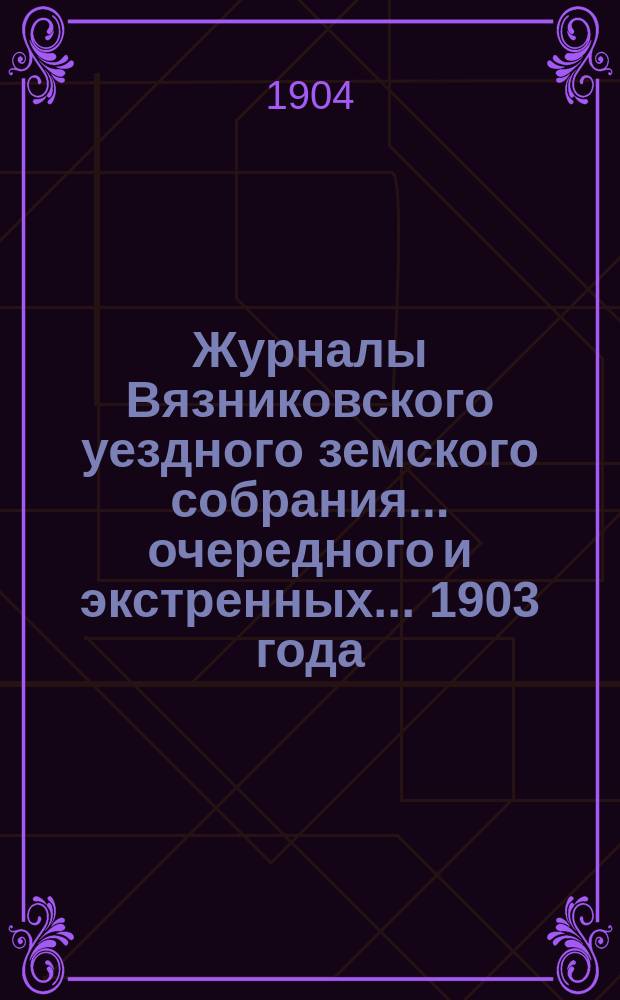 Журналы Вязниковского уездного земского собрания ... очередного и экстренных... 1903 года