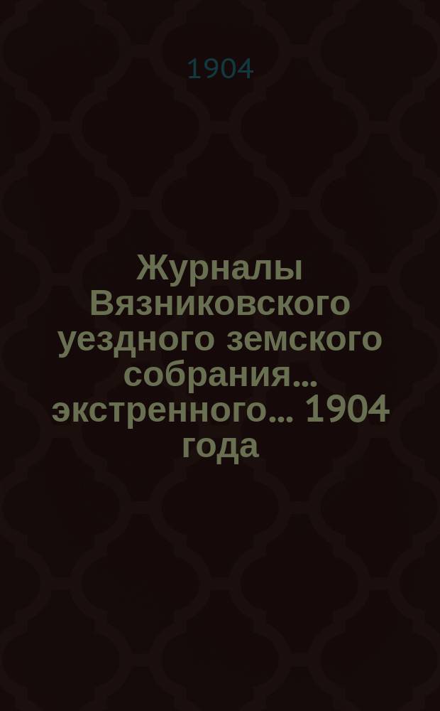 Журналы Вязниковского уездного земского собрания ... экстренного... 1904 года
