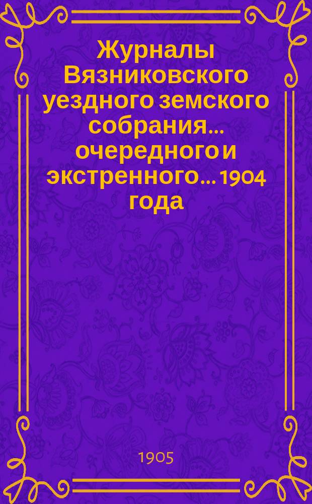 Журналы Вязниковского уездного земского собрания ... очередного и экстренного... 1904 года