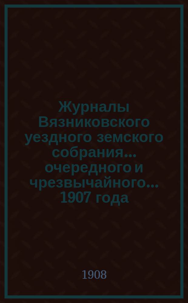 Журналы Вязниковского уездного земского собрания ... очередного и чрезвычайного... 1907 года