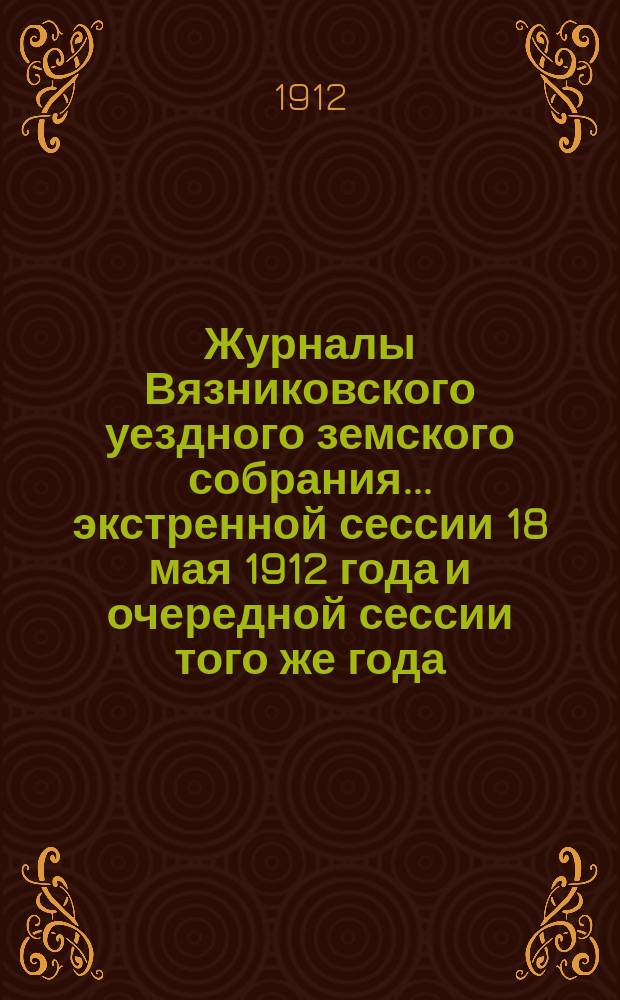 Журналы Вязниковского уездного земского собрания ... экстренной сессии 18 мая 1912 года и очередной сессии того же года