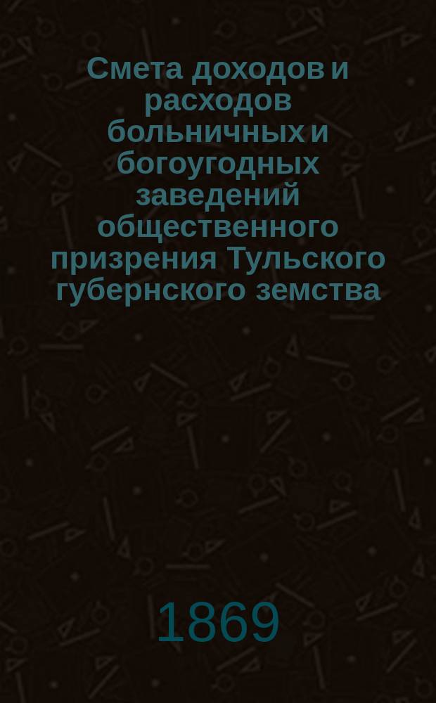 Смета доходов и расходов больничных и богоугодных заведений общественного призрения Тульского губернского земства, утвержденная Тульским губернским земским собранием... ... на 1870 год