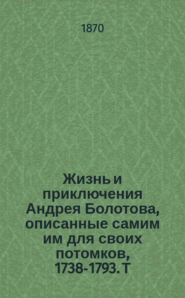 Жизнь и приключения Андрея Болотова, описанные самим им для своих потомков, 1738-1793. Т. 1