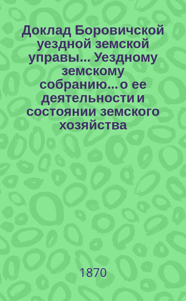 Доклад Боровичской уездной земской управы... Уездному земскому собранию... о ее деятельности и состоянии земского хозяйства. 1870 года