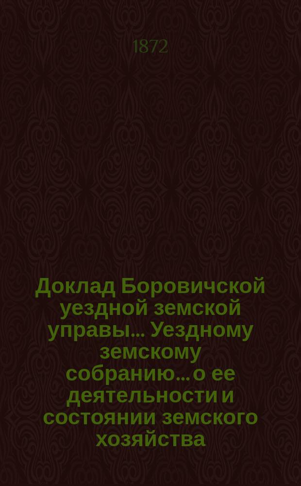 Доклад Боровичской уездной земской управы... Уездному земскому собранию... о ее деятельности и состоянии земского хозяйства. 1872 года