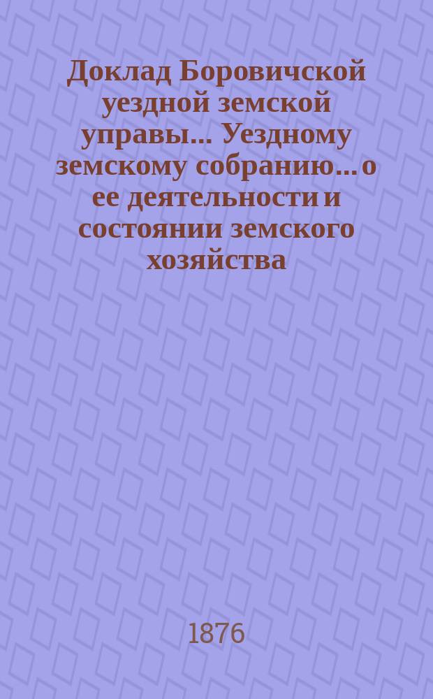 Доклад Боровичской уездной земской управы... Уездному земскому собранию... о ее деятельности и состоянии земского хозяйства. за 1876 год